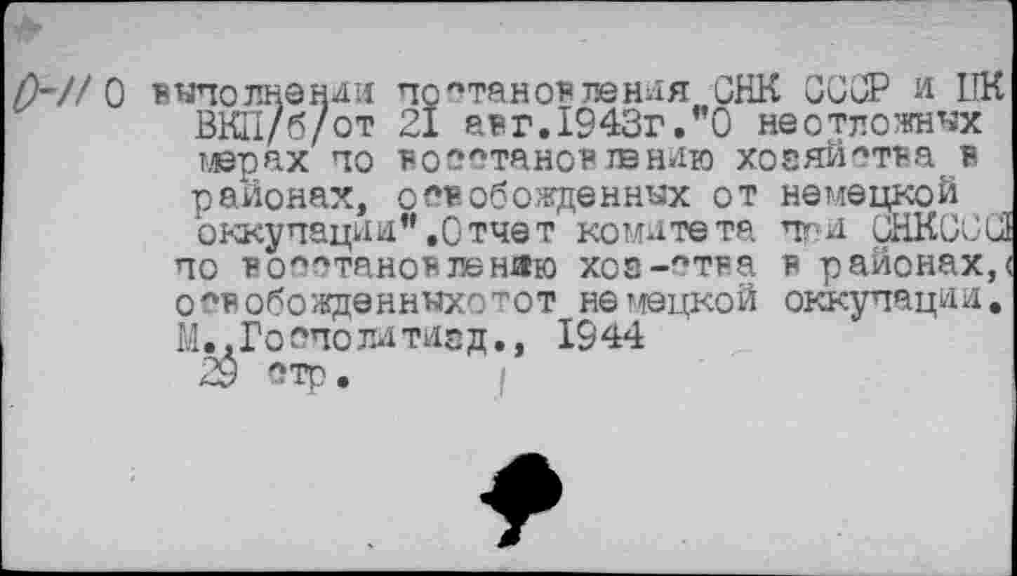 ﻿0~// 0 выполнении постановления СНК СССР и ПК ВКП/б/от 21 авг.1943г. О неотложных мэрах по восстановлению хозяйства в районах, освобожденных от немецкой оккупации*.Отчет комитета при СНКСииЗ по восстанов ла нею хоэ-ства в районах,» освобожденныхотот немецкой оккупации. М.,Го?полнтисд., 1944